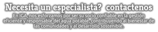 Necesita un especialista?  contactenos En IGA, nos esforzamos por ser su socio confiable en la gestión eficiente y responsable del agua potable, contribuyendo al bienestar de las comunidades y al desarrollo sostenible.